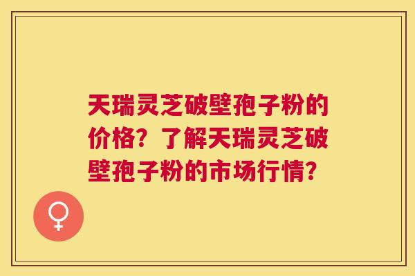 天瑞灵芝破壁孢子粉的价格?了解天瑞灵芝破壁孢子粉的市场行情? 天瑞灵芝破壁孢子粉的价格?了解天瑞灵芝破壁孢子粉的市场行情?