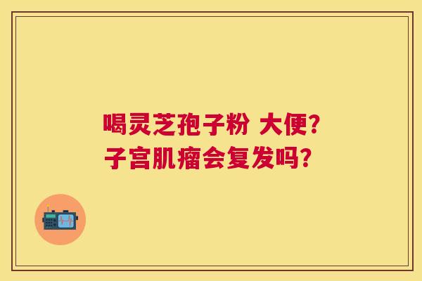 喝灵芝孢子粉 大便?子宫会复发吗? 喝灵芝孢子粉 大便?子宫会复发吗?