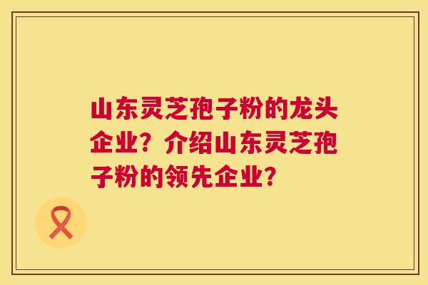 山东灵芝孢子粉的龙头企业？介绍山东灵芝孢子粉的领先企业？