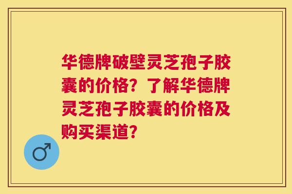 华德牌破壁灵芝孢子胶囊的价格？了解华德牌灵芝孢子胶囊的价格及购买渠道？