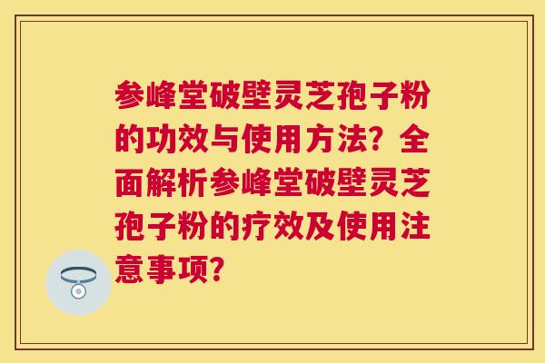 参峰堂破壁灵芝孢子粉的功效与使用方法?全面解析参峰堂破壁灵芝孢子粉的疗效及使用注意事项? 参峰堂破壁灵芝孢子粉的功效与使用方法?全面解析参峰堂破壁灵芝孢子粉的疗效及使用注意事项?