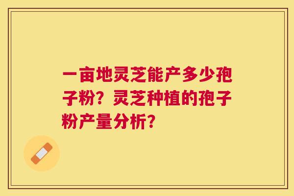 一亩地灵芝能产多少孢子粉?灵芝种植的孢子粉产量分析? 一亩地灵芝能产多少孢子粉?灵芝种植的孢子粉产量分析?