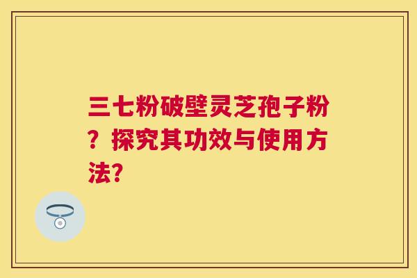 三七粉破壁灵芝孢子粉?探究其功效与使用方法? 三七粉破壁灵芝孢子粉?探究其功效与使用方法?