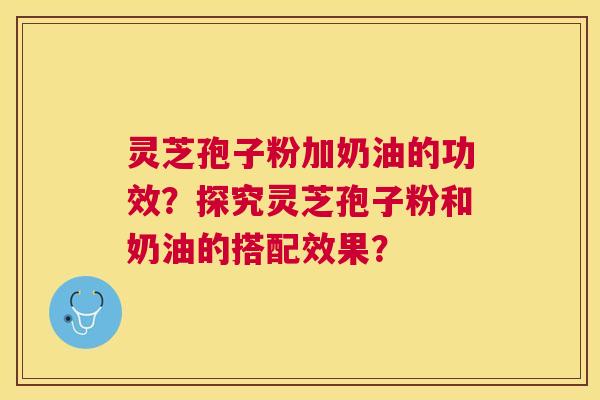 灵芝孢子粉加奶油的功效?探究灵芝孢子粉和奶油的搭配效果? 灵芝孢子粉加奶油的功效?探究灵芝孢子粉和奶油的搭配效果?