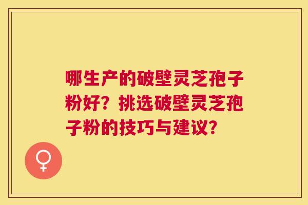 哪生产的破壁灵芝孢子粉好？挑选破壁灵芝孢子粉的技巧与建议？