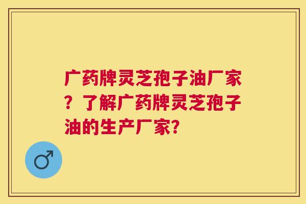 广药牌灵芝孢子油厂家？了解广药牌灵芝孢子油的生产厂家？