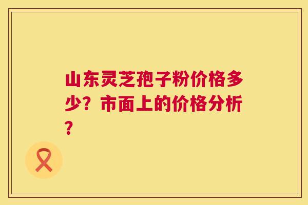 山东灵芝孢子粉价格多少?市面上的价格分析? 山东灵芝孢子粉价格多少?市面上的价格分析?