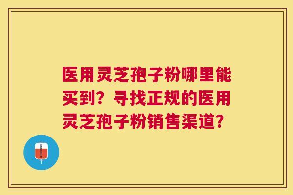医用灵芝孢子粉哪里能买到?寻找正规的医用灵芝孢子粉销售渠道? 医用灵芝孢子粉哪里能买到?寻找正规的医用灵芝孢子粉销售渠道?