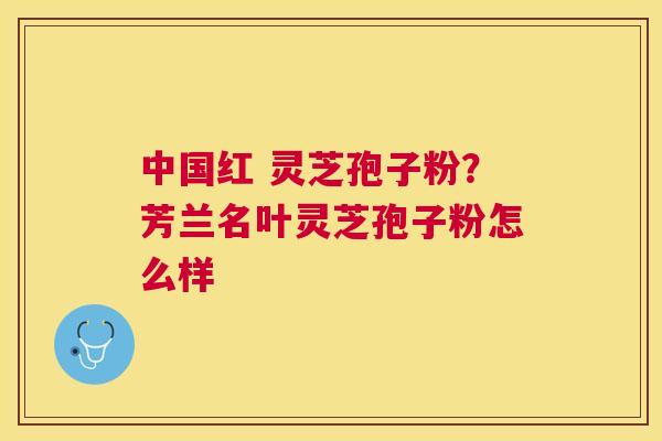 中国红 灵芝孢子粉?芳兰名叶灵芝孢子粉怎么样 中国红 灵芝孢子粉?芳兰名叶灵芝孢子粉怎么样
