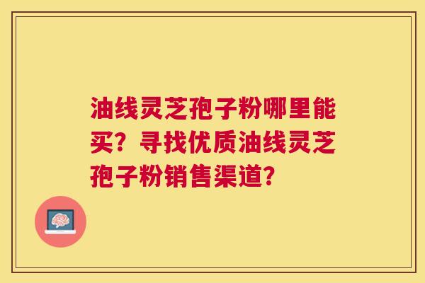 油线灵芝孢子粉哪里能买？寻找优质油线灵芝孢子粉销售渠道？