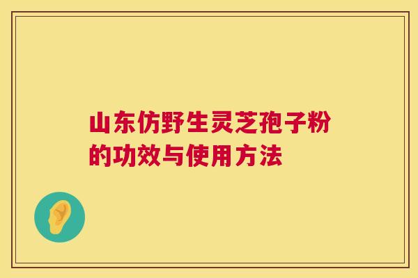 山东仿野生灵芝孢子粉的功效与使用方法 山东仿野生灵芝孢子粉的功效与使用方法