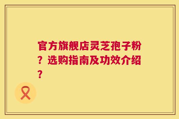 官方旗舰店灵芝孢子粉?选购指南及功效介绍? 官方旗舰店灵芝孢子粉?选购指南及功效介绍?