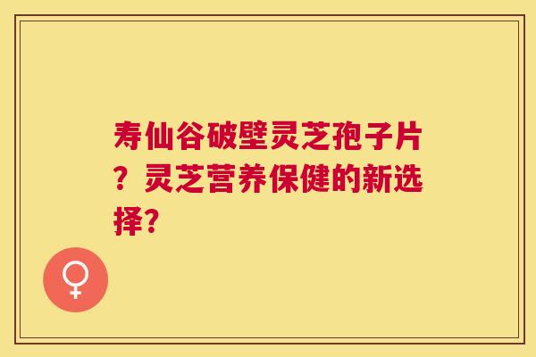 寿仙谷破壁灵芝孢子片?灵芝营养保健的新选择? 寿仙谷破壁灵芝孢子片?灵芝营养保健的新选择?