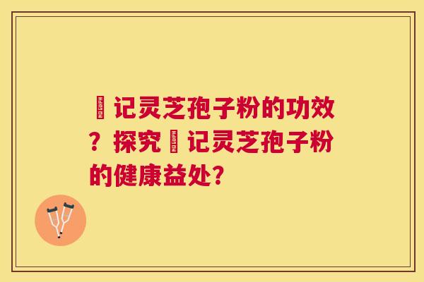 哖记灵芝孢子粉的功效？探究哖记灵芝孢子粉的健康益处？