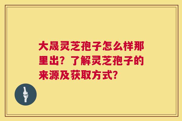 大晟灵芝孢子怎么样那里出？了解灵芝孢子的来源及获取方式？