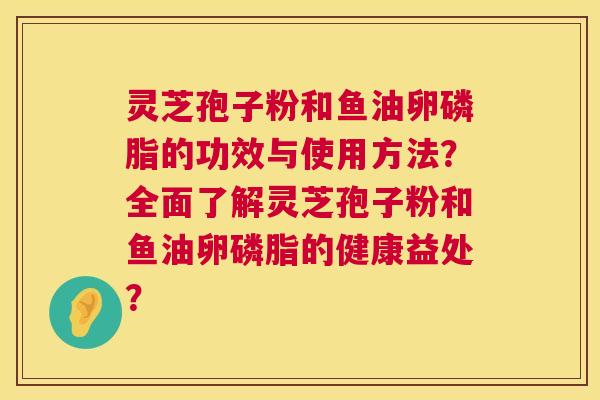 灵芝孢子粉和鱼油卵磷脂的功效与使用方法?全面了解灵芝孢子粉和鱼油卵磷脂的健康益处? 灵芝孢子粉和鱼油卵磷脂的功效与使用方法?全面了解灵芝孢子粉和鱼油卵磷脂的健康益处?