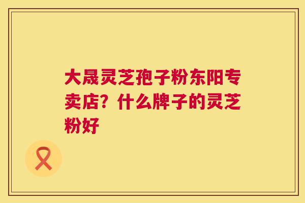 大晟灵芝孢子粉东阳专卖店?什么牌子的灵芝粉好 大晟灵芝孢子粉东阳专卖店?什么牌子的灵芝粉好