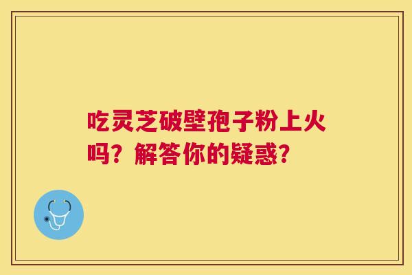 吃灵芝破壁孢子粉上火吗?解答你的疑惑? 吃灵芝破壁孢子粉上火吗?解答你的疑惑?