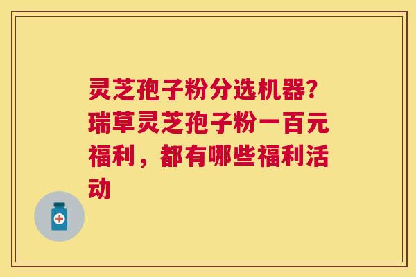 灵芝孢子粉分选机器？瑞草灵芝孢子粉一百元福利，都有哪些福利活动