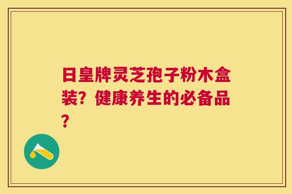 日皇牌灵芝孢子粉木盒装?健康养生的必备品? 日皇牌灵芝孢子粉木盒装?健康养生的必备品?
