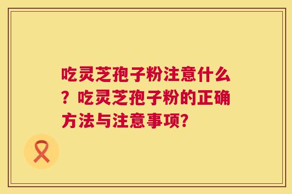 吃灵芝孢子粉注意什么？吃灵芝孢子粉的正确方法与注意事项？