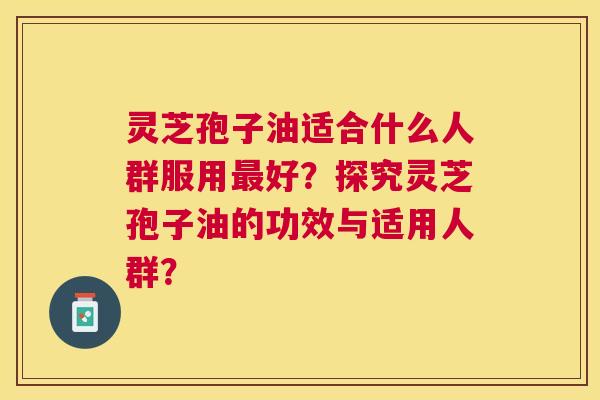 灵芝孢子油适合什么人群服用好?探究灵芝孢子油的功效与适用人群? 灵芝孢子油适合什么人群服用好?探究灵芝孢子油的功效与适用人群?