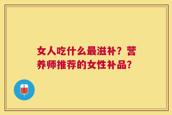 女人吃什么滋补?营养师推荐的女性补品? 女人吃什么滋补?营养师推荐的女性补品?