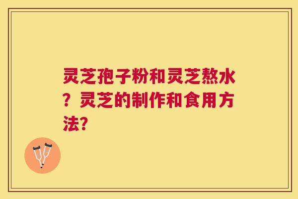 灵芝孢子粉和灵芝熬水?灵芝的制作和食用方法? 灵芝孢子粉和灵芝熬水?灵芝的制作和食用方法?