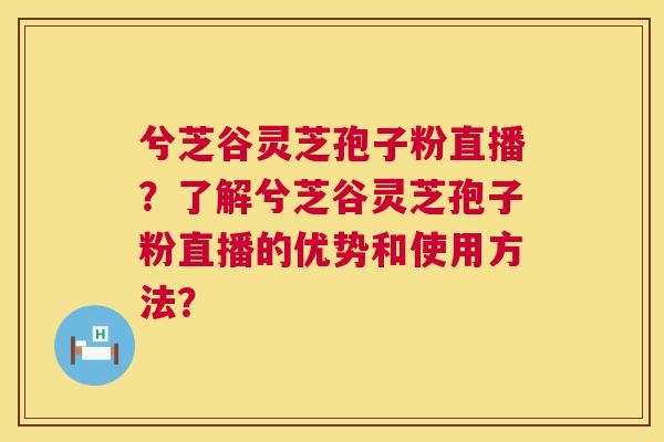 兮芝谷灵芝孢子粉直播？了解兮芝谷灵芝孢子粉直播的优势和使用方法？