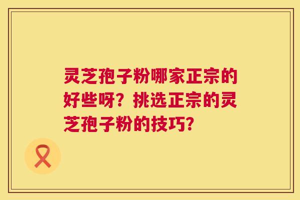 灵芝孢子粉哪家正宗的好些呀?挑选正宗的灵芝孢子粉的技巧? 灵芝孢子粉哪家正宗的好些呀?挑选正宗的灵芝孢子粉的技巧?