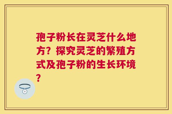 孢子粉长在灵芝什么地方?探究灵芝的繁殖方式及孢子粉的生长环境? 孢子粉长在灵芝什么地方?探究灵芝的繁殖方式及孢子粉的生长环境?
