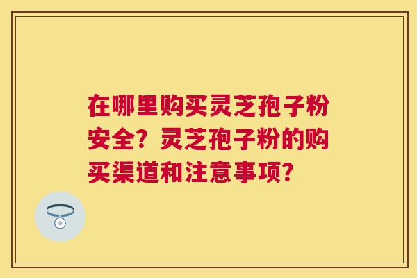 在哪里购买灵芝孢子粉安全？灵芝孢子粉的购买渠道和注意事项？