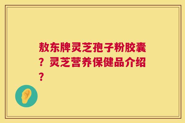 敖东牌灵芝孢子粉胶囊?灵芝营养保健品介绍? 敖东牌灵芝孢子粉胶囊?灵芝营养保健品介绍?