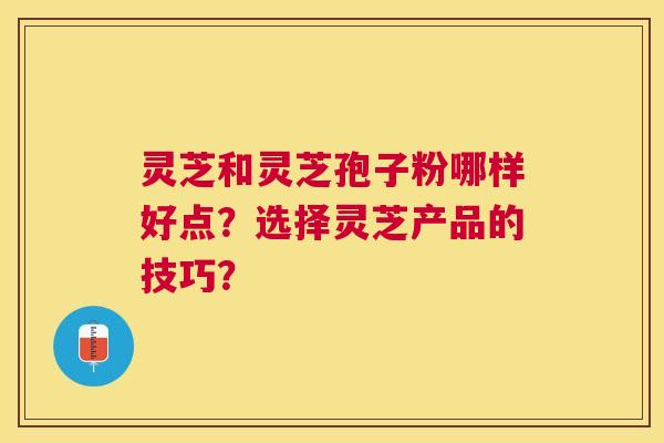灵芝和灵芝孢子粉哪样好点?选择灵芝产品的技巧? 灵芝和灵芝孢子粉哪样好点?选择灵芝产品的技巧?