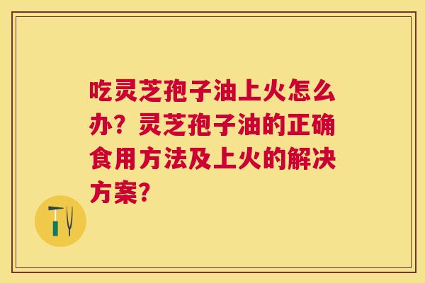 吃灵芝孢子油上火怎么办?灵芝孢子油的正确食用方法及上火的解决方案? 吃灵芝孢子油上火怎么办?灵芝孢子油的正确食用方法及上火的解决方案?