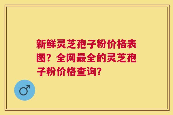 新鲜灵芝孢子粉价格表图?全网全的灵芝孢子粉价格查询? 新鲜灵芝孢子粉价格表图?全网全的灵芝孢子粉价格查询?