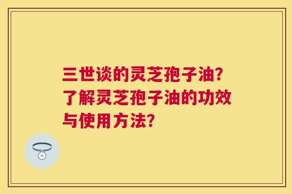 三世谈的灵芝孢子油？了解灵芝孢子油的功效与使用方法？