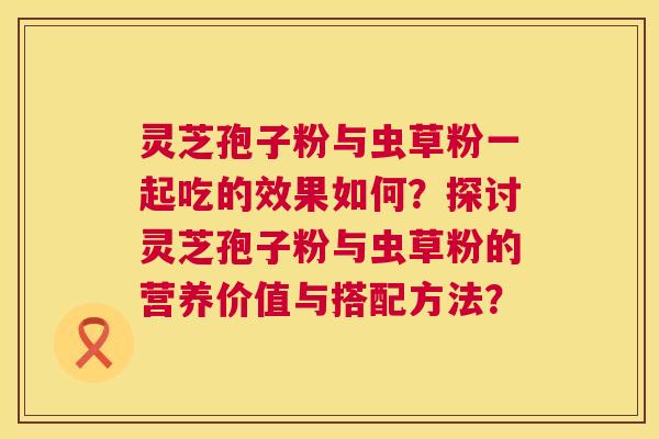 灵芝孢子粉与虫草粉一起吃的效果如何?探讨灵芝孢子粉与虫草粉的营养价值与搭配方法? 灵芝孢子粉与虫草粉一起吃的效果如何?探讨灵芝孢子粉与虫草粉的营养价值与搭配方法?