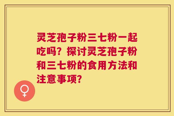 灵芝孢子粉三七粉一起吃吗？探讨灵芝孢子粉和三七粉的食用方法和注意事项？