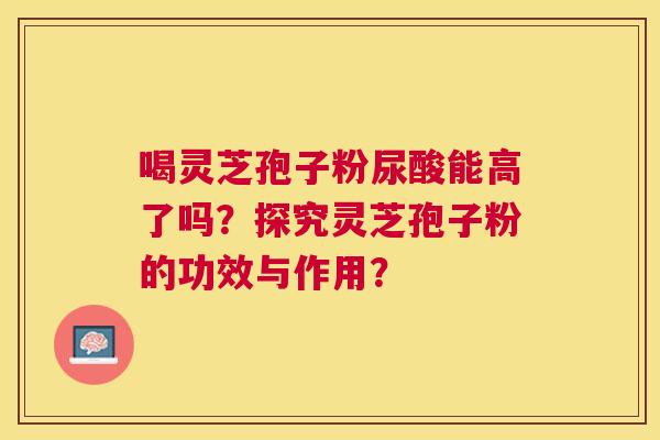 喝灵芝孢子粉尿酸能高了吗?探究灵芝孢子粉的功效与作用? 喝灵芝孢子粉尿酸能高了吗?探究灵芝孢子粉的功效与作用?
