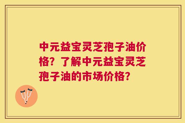 中元益宝灵芝孢子油价格?了解中元益宝灵芝孢子油的市场价格? 中元益宝灵芝孢子油价格?了解中元益宝灵芝孢子油的市场价格?