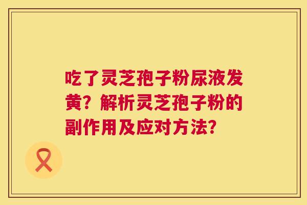 吃了灵芝孢子粉尿液发黄？解析灵芝孢子粉的副作用及应对方法？