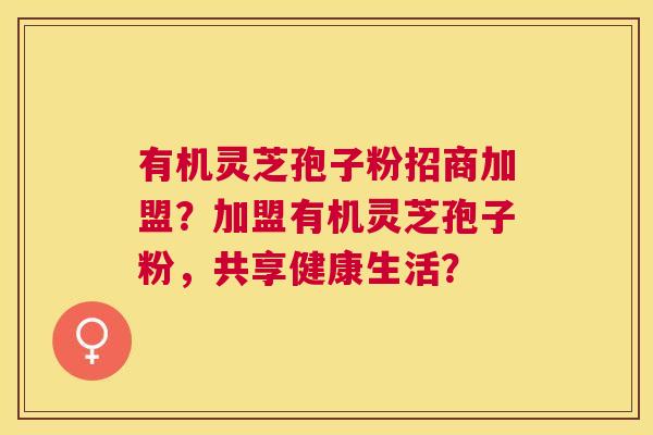 有机灵芝孢子粉招商加盟?加盟有机灵芝孢子粉,共享健康生活? 有机灵芝孢子粉招商加盟?加盟有机灵芝孢子粉,共享健康生活?