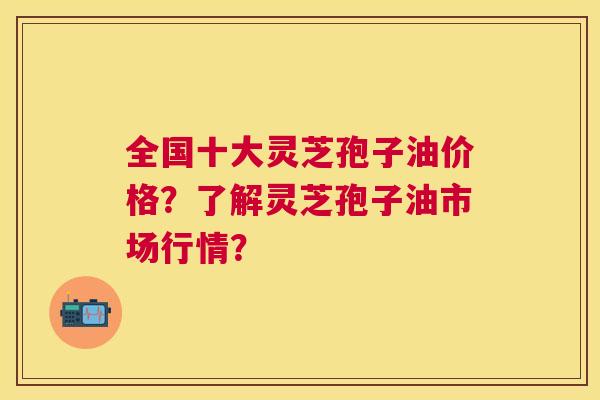 全国十大灵芝孢子油价格？了解灵芝孢子油市场行情？