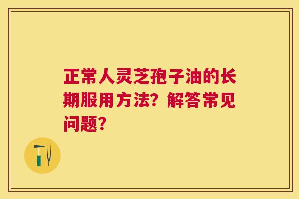 正常人灵芝孢子油的长期服用方法?解答常见问题? 正常人灵芝孢子油的长期服用方法?解答常见问题?