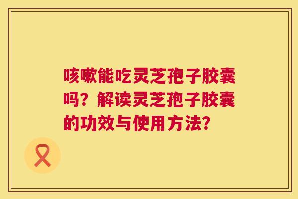 能吃灵芝孢子胶囊吗？解读灵芝孢子胶囊的功效与使用方法？