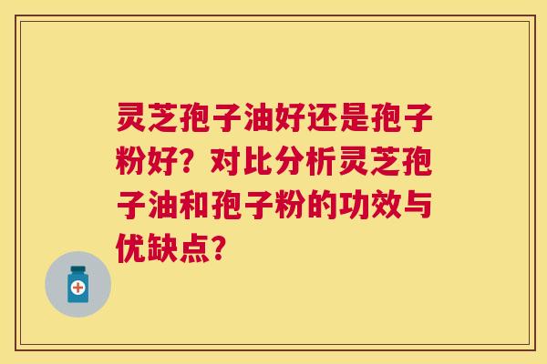 灵芝孢子油好还是孢子粉好？对比分析灵芝孢子油和孢子粉的功效与优缺点？