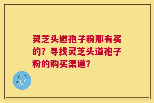 灵芝头道孢子粉那有买的?寻找灵芝头道孢子粉的购买渠道? 灵芝头道孢子粉那有买的?寻找灵芝头道孢子粉的购买渠道?
