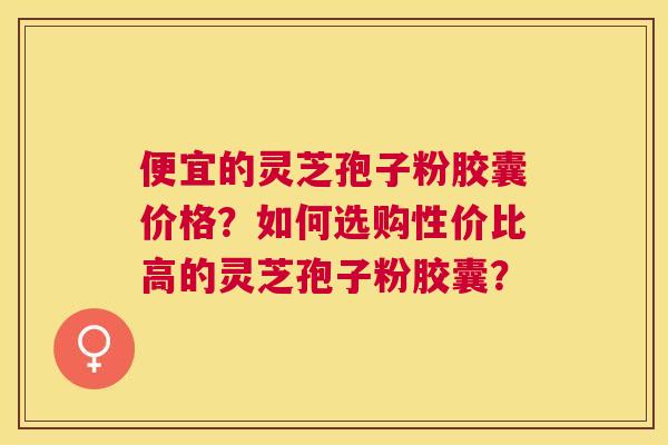 便宜的灵芝孢子粉胶囊价格?如何选购性价比高的灵芝孢子粉胶囊? 便宜的灵芝孢子粉胶囊价格?如何选购性价比高的灵芝孢子粉胶囊?