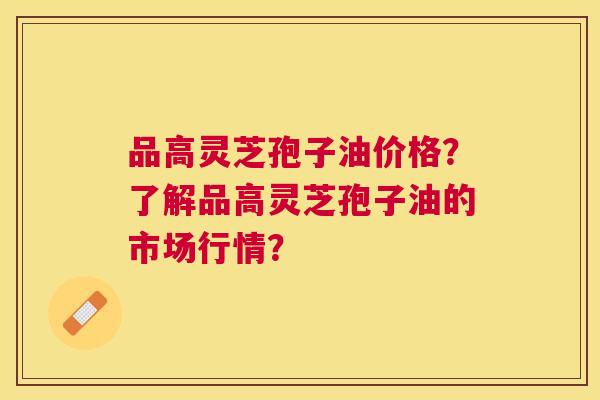 品高灵芝孢子油价格?了解品高灵芝孢子油的市场行情? 品高灵芝孢子油价格?了解品高灵芝孢子油的市场行情?